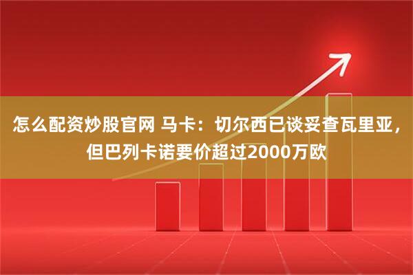 怎么配资炒股官网 马卡：切尔西已谈妥查瓦里亚，但巴列卡诺要价超过2000万欧