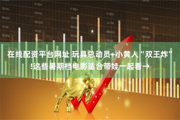在线配资平台网址 玩具总动员+小黄人“双王炸”!这些暑期档电影适合带娃一起看→